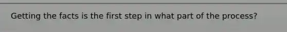 Getting the facts is the first step in what part of the process?