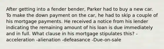 After getting into a fender bender, Parker had to buy a new car. To make the down payment on the car, he had to skip a couple of his mortgage payments. He received a notice from his lender indicating the remaining amount of his loan is due immediately and in full. What clause in his mortgage stipulates this? -acceleration -alienation -defeasance -Due-on-sale