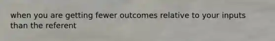 when you are getting fewer outcomes relative to your inputs than the referent