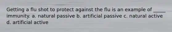 Getting a flu shot to protect against the flu is an example of _____ immunity. a. natural passive b. artificial passive c. natural active d. artificial active
