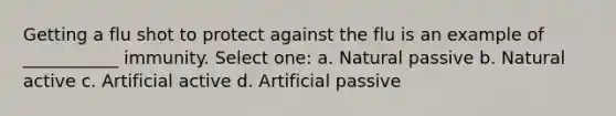 Getting a flu shot to protect against the flu is an example of ___________ immunity. Select one: a. Natural passive b. Natural active c. Artificial active d. Artificial passive