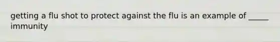 getting a flu shot to protect against the flu is an example of _____ immunity