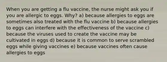 When you are getting a flu vaccine, the nurse might ask you if you are allergic to eggs. Why? a) because allergies to eggs are sometimes also treated with the flu vaccine b) because allergies to eggs can interfere with the effectiveness of the vaccine c) because the viruses used to create the vaccine may be cultivated in eggs d) because it is common to serve scrambled eggs while giving vaccines e) because vaccines often cause allergies to eggs