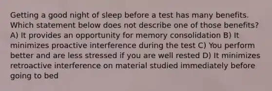 Getting a good night of sleep before a test has many benefits. Which statement below does not describe one of those benefits? A) It provides an opportunity for memory consolidation B) It minimizes proactive interference during the test C) You perform better and are less stressed if you are well rested D) It minimizes retroactive interference on material studied immediately before going to bed