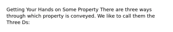 Getting Your Hands on Some Property There are three ways through which property is conveyed. We like to call them the Three Ds: