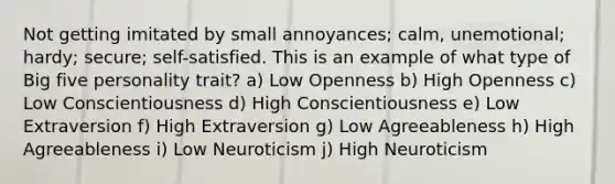 Not getting imitated by small annoyances; calm, unemotional; hardy; secure; self-satisfied. This is an example of what type of Big five personality trait? a) Low Openness b) High Openness c) Low Conscientiousness d) High Conscientiousness e) Low Extraversion f) High Extraversion g) Low Agreeableness h) High Agreeableness i) Low Neuroticism j) High Neuroticism