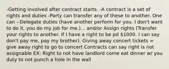 -Getting involved after contract starts. -A contract is a set of rights and duties -Party can transfer any of these to another. One can --Delegate duties (have another perform for you. I don't want to do it, you do my job for me.)... and/or Assign rights (Transfer your rights to another. If I have a right to be pd 1000. I can say don't pay me, pay my brother). Giving away concert tickets = give away right to go to concert Contracts can say right is not assignable EX: Right to not have landlord come eat dinner w/ you duty to not punch a hole in the wall