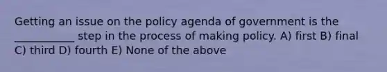 Getting an issue on the policy agenda of government is the ___________ step in the process of making policy. A) first B) final C) third D) fourth E) None of the above