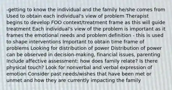 -getting to know the individual and the family he/she comes from Used to obtain each individual's view of problem Therapist begins to develop FOO context/treatment frame as this will guide treatment Each individual's view of the problem is important as it frames the emotional needs and problem definition - this is used to shape interventions Important to obtain time frame of problems Looking for distribution of power Distribution of power can be observed in decision-making, financial issues, parenting Include affective assessment: how does family relate? Is there physical touch? Look for nonverbal and verbal expression of emotion Consider past needs/wishes that have been met or unmet and how they are currently impacting the family