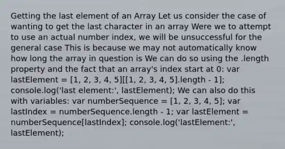 Getting the last element of an Array Let us consider the case of wanting to get the last character in an array Were we to attempt to use an actual number index, we will be unsuccessful for the general case This is because we may not automatically know how long the array in question is We can do so using the .length property and the fact that an array's index start at 0: var lastElement = [1, 2, 3, 4, 5][[1, 2, 3, 4, 5].length - 1]; console.log('last element:', lastElement); We can also do this with variables: var numberSequence = [1, 2, 3, 4, 5]; var lastIndex = numberSequence.length - 1; var lastElement = numberSequence[lastIndex]; console.log('lastElement:', lastElement);