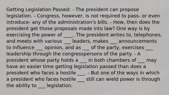 Getting Legislation Passed: - The president can propose legislation. - Congress, however, is not required to pass- or even introduce- any of the administration's bills. - How, then does the president get those proposals made into law? One way is by exercising the power of ____. The president writes to, telephones, and meets with various ___ leaders, makes ___ announcements to influence ___ opinion, and as ___ of the party, exercises ___ leadership through the congresspersons of the party. - A president whose party holds a ___ in both chambers of ___ may have an easier time getting legislation passed than does a president who faces a hostile ___. - But one of the ways in which a president who faces hostile ___ still can wield power is through the ability to ___ legislation.