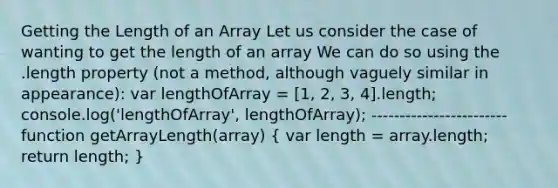 Getting the Length of an Array Let us consider the case of wanting to get the length of an array We can do so using the .length property (not a method, although vaguely similar in appearance): var lengthOfArray = [1, 2, 3, 4].length; console.log('lengthOfArray', lengthOfArray); ------------------------ function getArrayLength(array) ( var length = array.length; return length; )