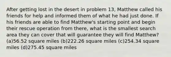 After getting lost in the desert in problem 13, Matthew called his friends for help and informed them of what he had just done. If his friends are able to find Matthew's starting point and begin their rescue operation from there, what is the smallest search area they can cover that will guarantee they will find Matthew? (a)56.52 square miles (b)222.26 square miles (c)254.34 square miles (d)275.45 square miles