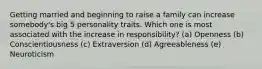 Getting married and beginning to raise a family can increase somebody's big 5 personality traits. Which one is most associated with the increase in responsibility? (a) Openness (b) Conscientiousness (c) Extraversion (d) Agreeableness (e) Neuroticism