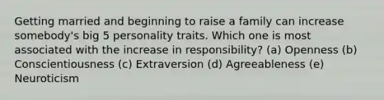 Getting married and beginning to raise a family can increase somebody's big 5 personality traits. Which one is most associated with the increase in responsibility? (a) Openness (b) Conscientiousness (c) Extraversion (d) Agreeableness (e) Neuroticism