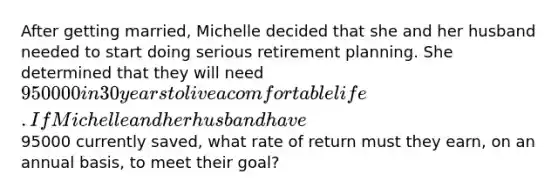 After getting married, Michelle decided that she and her husband needed to start doing serious retirement planning. She determined that they will need 950000 in 30 years to live a comfortable life. If Michelle and her husband have95000 currently saved, what rate of return must they earn, on an annual basis, to meet their goal?