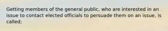 Getting members of the general public, who are interested in an issue to contact elected officials to persuade them on an issue, is called;