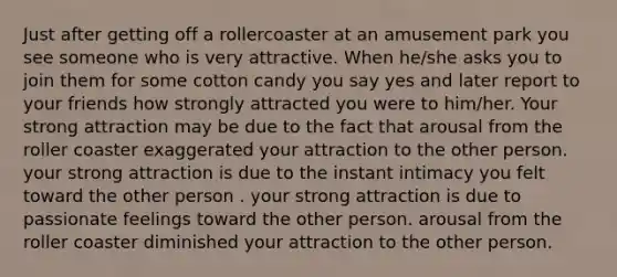 Just after getting off a rollercoaster at an amusement park you see someone who is very attractive. When he/she asks you to join them for some cotton candy you say yes and later report to your friends how strongly attracted you were to him/her. Your strong attraction may be due to the fact that arousal from the roller coaster exaggerated your attraction to the other person. your strong attraction is due to the instant intimacy you felt toward the other person . your strong attraction is due to passionate feelings toward the other person. arousal from the roller coaster diminished your attraction to the other person.