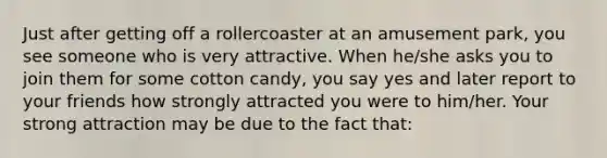 Just after getting off a rollercoaster at an amusement park, you see someone who is very attractive. When he/she asks you to join them for some cotton candy, you say yes and later report to your friends how strongly attracted you were to him/her. Your strong attraction may be due to the fact that: