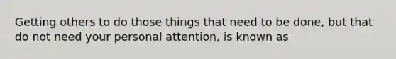 Getting others to do those things that need to be done, but that do not need your personal attention, is known as