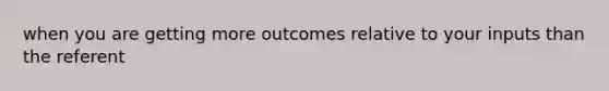 when you are getting more outcomes relative to your inputs than the referent