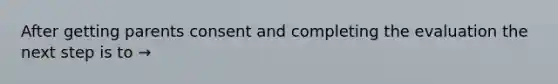 After getting parents consent and completing the evaluation the next step is to →