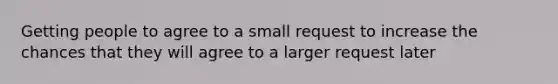 Getting people to agree to a small request to increase the chances that they will agree to a larger request later