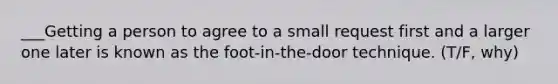 ___Getting a person to agree to a small request first and a larger one later is known as the foot-in-the-door technique. (T/F, why)