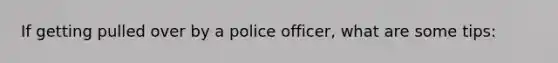 If getting pulled over by a police officer, what are some tips: