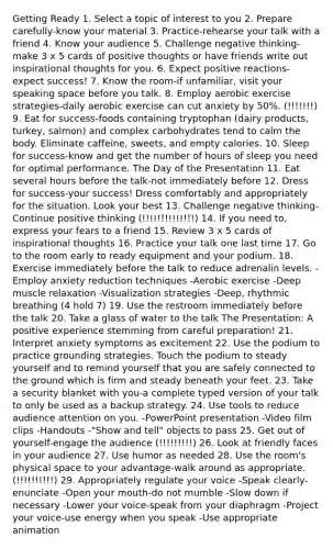 Getting Ready 1. Select a topic of interest to you 2. Prepare carefully-know your material 3. Practice-rehearse your talk with a friend 4. Know your audience 5. Challenge negative thinking-make 3 x 5 cards of positive thoughts or have friends write out inspirational thoughts for you. 6. Expect positive reactions-expect success! 7. Know the room-if unfamiliar, visit your speaking space before you talk. 8. Employ aerobic exercise strategies-daily aerobic exercise can cut anxiety by 50%. (!!!!!!!) 9. Eat for success-foods containing tryptophan (dairy products, turkey, salmon) and complex carbohydrates tend to calm the body. Eliminate caffeine, sweets, and empty calories. 10. Sleep for success-know and get the number of hours of sleep you need for optimal performance. The Day of the Presentation 11. Eat several hours before the talk-not immediately before 12. Dress for success-your success! Dress comfortably and appropriately for the situation. Look your best 13. Challenge negative thinking-Continue positive thinking (!!!!!!!!!!!!!!) 14. If you need to, express your fears to a friend 15. Review 3 x 5 cards of inspirational thoughts 16. Practice your talk one last time 17. Go to the room early to ready equipment and your podium. 18. Exercise immediately before the talk to reduce adrenalin levels. -Employ anxiety reduction techniques -Aerobic exercise -Deep muscle relaxation -Visualization strategies -Deep, rhythmic breathing (4 hold 7) 19. Use the restroom immediately before the talk 20. Take a glass of water to the talk The Presentation: A positive experience stemming from careful preparation! 21. Interpret anxiety symptoms as excitement 22. Use the podium to practice grounding strategies. Touch the podium to steady yourself and to remind yourself that you are safely connected to the ground which is firm and steady beneath your feet. 23. Take a security blanket with you-a complete typed version of your talk to only be used as a backup strategy. 24. Use tools to reduce audience attention on you. -PowerPoint presentation -Video film clips -Handouts -"Show and tell" objects to pass 25. Get out of yourself-engage the audience (!!!!!!!!!) 26. Look at friendly faces in your audience 27. Use humor as needed 28. Use the room's physical space to your advantage-walk around as appropriate. (!!!!!!!!!!) 29. Appropriately regulate your voice -Speak clearly-enunciate -Open your mouth-do not mumble -Slow down if necessary -Lower your voice-speak from your diaphragm -Project your voice-use energy when you speak -Use appropriate animation