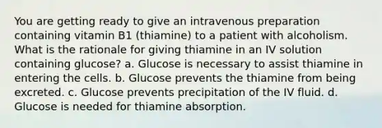 You are getting ready to give an intravenous preparation containing vitamin B1 (thiamine) to a patient with alcoholism. What is the rationale for giving thiamine in an IV solution containing glucose? a. Glucose is necessary to assist thiamine in entering the cells. b. Glucose prevents the thiamine from being excreted. c. Glucose prevents precipitation of the IV fluid. d. Glucose is needed for thiamine absorption.