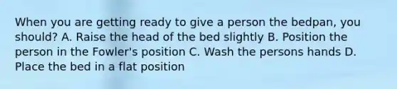 When you are getting ready to give a person the bedpan, you should? A. Raise the head of the bed slightly B. Position the person in the Fowler's position C. Wash the persons hands D. Place the bed in a flat position