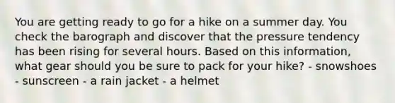 You are getting ready to go for a hike on a summer day. You check the barograph and discover that the pressure tendency has been rising for several hours. Based on this information, what gear should you be sure to pack for your hike? - snowshoes - sunscreen - a rain jacket - a helmet