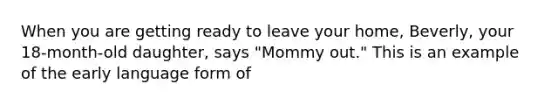 When you are getting ready to leave your home, Beverly, your 18-month-old daughter, says "Mommy out." This is an example of the early language form of