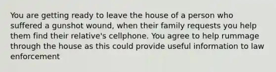 You are getting ready to leave the house of a person who suffered a gunshot wound, when their family requests you help them find their relative's cellphone. You agree to help rummage through the house as this could provide useful information to law enforcement