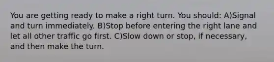 You are getting ready to make a right turn. You should: A)Signal and turn immediately. B)Stop before entering the right lane and let all other traffic go first. C)Slow down or stop, if necessary, and then make the turn.