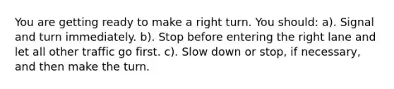 You are getting ready to make a right turn. You should: a). Signal and turn immediately. b). Stop before entering the right lane and let all other traffic go first. c). Slow down or stop, if necessary, and then make the turn.