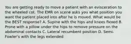 You are getting ready to move a patient with an evisceration to the wheeled cot. The EMR on scene asks you what position you want the patient placed into after he is moved. What would be the BEST​ response? A. Supine with the hips and knees flexed B. Prone with a pillow under the hips to remove pressure on the abdominal contacts C. Lateral recumbent position D. ​Semi-Fowler's with the legs extended