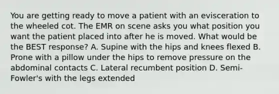 You are getting ready to move a patient with an evisceration to the wheeled cot. The EMR on scene asks you what position you want the patient placed into after he is moved. What would be the BEST​ response? A. Supine with the hips and knees flexed B. Prone with a pillow under the hips to remove pressure on the abdominal contacts C. Lateral recumbent position D. ​Semi-Fowler's with the legs extended