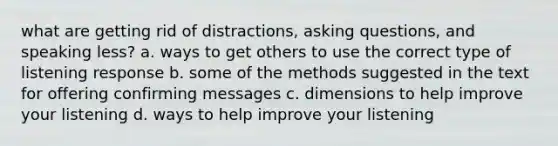 what are getting rid of distractions, asking questions, and speaking less? a. ways to get others to use the correct type of listening response b. some of the methods suggested in the text for offering confirming messages c. dimensions to help improve your listening d. ways to help improve your listening