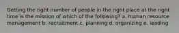 Getting the right number of people in the right place at the right time is the mission of which of the​ following? a. human resource management b. recruitment c. planning d. organizing e. leading