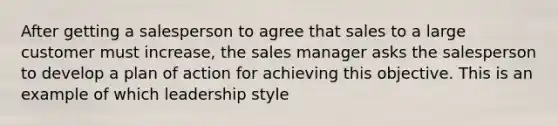 After getting a salesperson to agree that sales to a large customer must increase, the sales manager asks the salesperson to develop a plan of action for achieving this objective. This is an example of which leadership style