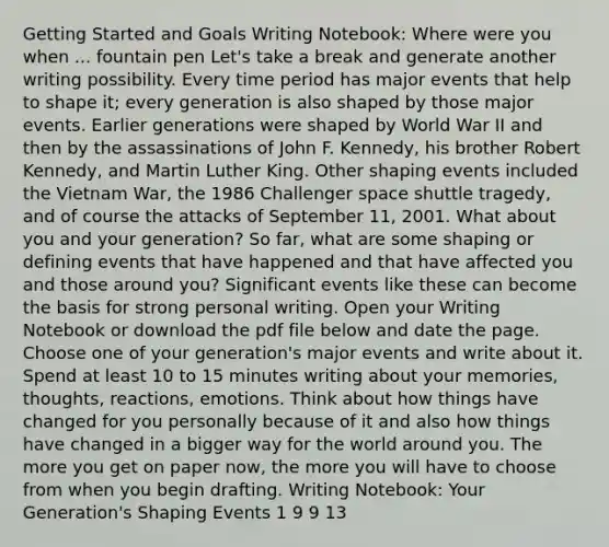 Getting Started and Goals Writing Notebook: Where were you when ... fountain pen Let's take a break and generate another writing possibility. Every time period has major events that help to shape it; every generation is also shaped by those major events. Earlier generations were shaped by World War II and then by the assassinations of John F. Kennedy, his brother Robert Kennedy, and Martin Luther King. Other shaping events included the Vietnam War, the 1986 Challenger space shuttle tragedy, and of course the attacks of September 11, 2001. What about you and your generation? So far, what are some shaping or defining events that have happened and that have affected you and those around you? Significant events like these can become the basis for strong personal writing. Open your Writing Notebook or download the pdf file below and date the page. Choose one of your generation's major events and write about it. Spend at least 10 to 15 minutes writing about your memories, thoughts, reactions, emotions. Think about how things have changed for you personally because of it and also how things have changed in a bigger way for the world around you. The more you get on paper now, the more you will have to choose from when you begin drafting. Writing Notebook: Your Generation's Shaping Events 1 9 9 13