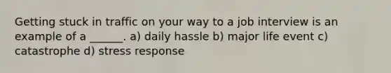Getting stuck in traffic on your way to a job interview is an example of a ______. a) daily hassle b) major life event c) catastrophe d) stress response