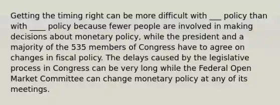 Getting the timing right can be more difficult with ___ policy than with ____ policy because fewer people are involved in making decisions about monetary policy, while the president and a majority of the 535 members of Congress have to agree on changes in fiscal policy. The delays caused by the legislative process in Congress can be very long while the Federal Open Market Committee can change monetary policy at any of its meetings.