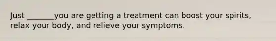 Just _______you are getting a treatment can boost your spirits, relax your body, and relieve your symptoms.