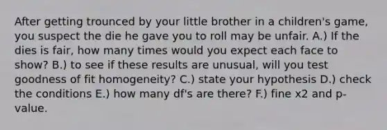 After getting trounced by your little brother in a children's game, you suspect the die he gave you to roll may be unfair. A.) If the dies is fair, how many times would you expect each face to show? B.) to see if these results are unusual, will you test goodness of fit homogeneity? C.) state your hypothesis D.) check the conditions E.) how many df's are there? F.) fine x2 and p-value.