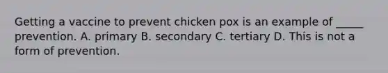 Getting a vaccine to prevent chicken pox is an example of _____ prevention. A. primary B. secondary C. tertiary D. This is not a form of prevention.