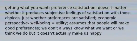 getting what you want; preference satisfaction; doesn't matter whether it produces subjective feelings of satisfaction with those choices, just whether preferences are satisfied; economic perspective- well-being = utility; assumes that people will make good preferences; we don't always know what we want or we think we do but it doesn't actually make us happy