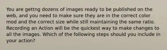 You are gettng dozens of images ready to be published on the web, and you need to make sure they are in the correct color mod and the correct size while still maintaining the same ratio. Recording an Action will be the quickest way to make changes to all the images. Which of the following steps should you include in your action?